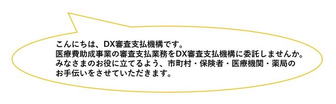 画像: こんにちは、DX審査支払機構です。医療費助成事業の審査支払業務をDX審査支払機構に委託しませんか。みなさまのお役に立てるよう、市町村・保険者・医療機関・薬局のお手伝いをさせていただきます。